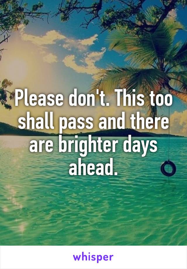 Please don't. This too shall pass and there are brighter days ahead.