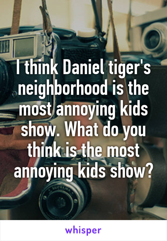 I think Daniel tiger's neighborhood is the most annoying kids show. What do you think is the most annoying kids show?