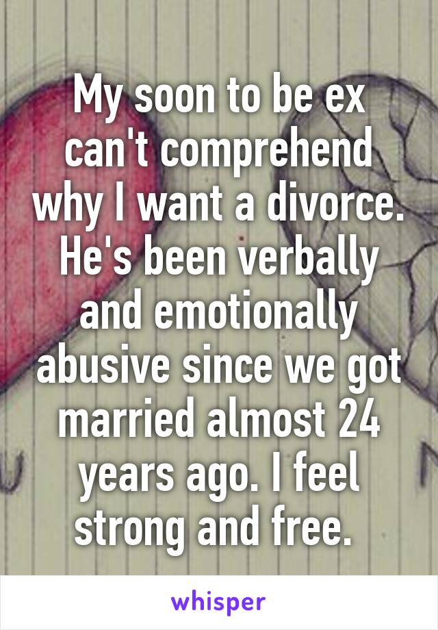 My soon to be ex can't comprehend why I want a divorce. He's been verbally and emotionally abusive since we got married almost 24 years ago. I feel strong and free. 