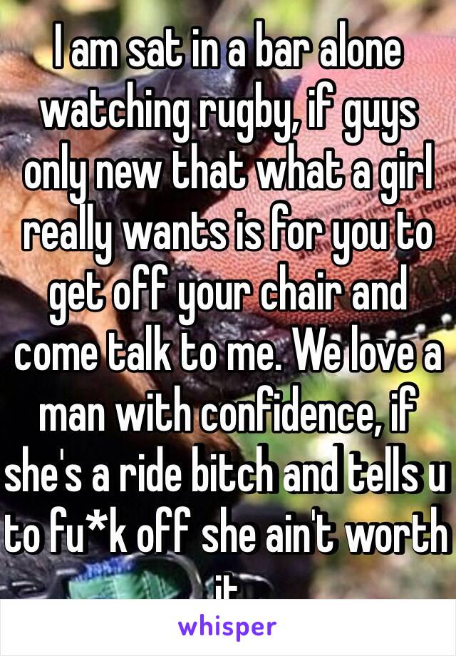 I am sat in a bar alone watching rugby, if guys only new that what a girl really wants is for you to get off your chair and come talk to me. We love a man with confidence, if she's a ride bitch and tells u to fu*k off she ain't worth it 