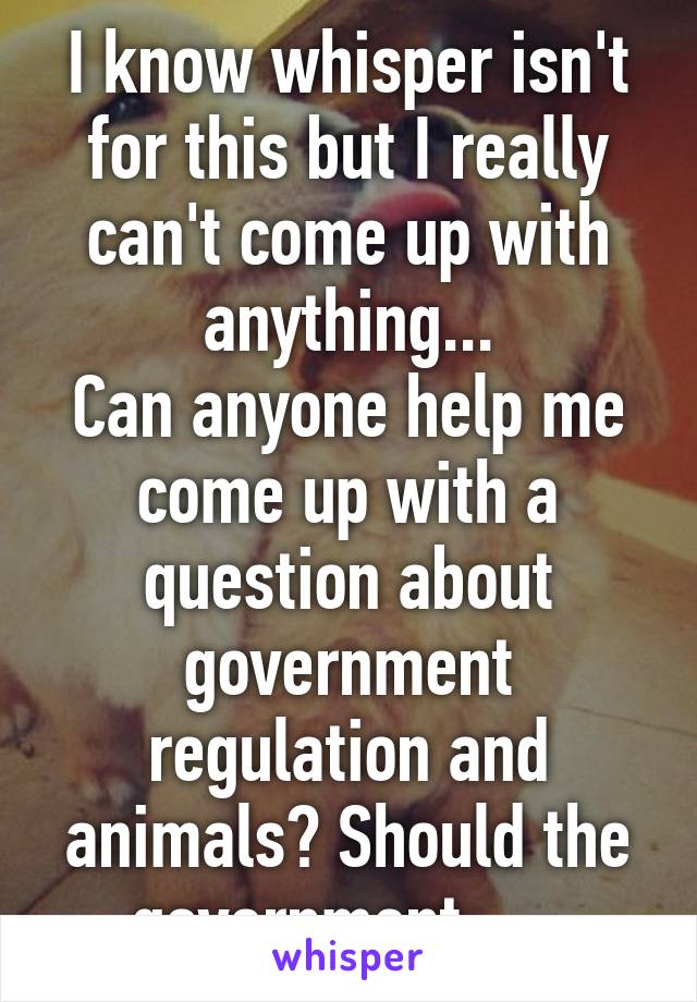 I know whisper isn't for this but I really can't come up with anything...
Can anyone help me come up with a question about government regulation and animals? Should the government......