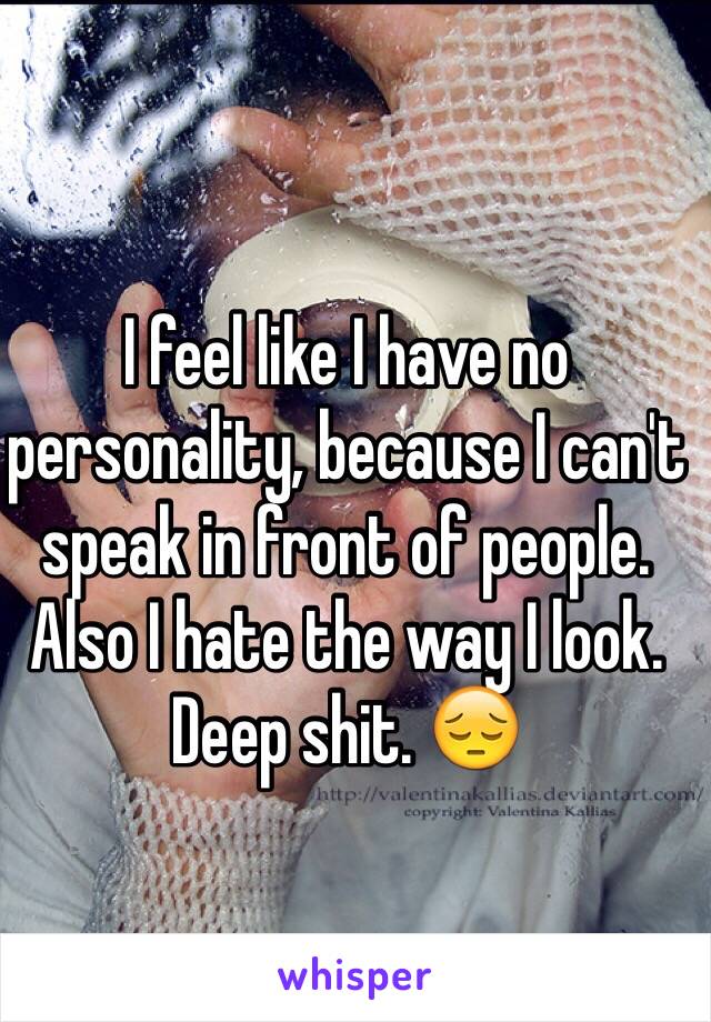 I feel like I have no personality, because I can't speak in front of people. Also I hate the way I look. Deep shit. 😔