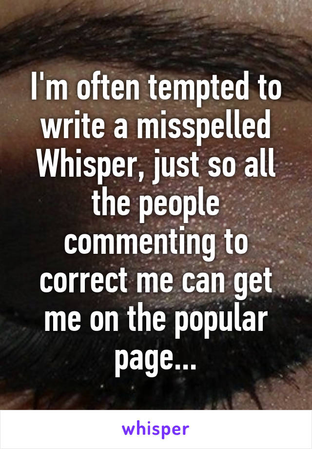 I'm often tempted to write a misspelled Whisper, just so all the people commenting to correct me can get me on the popular page...