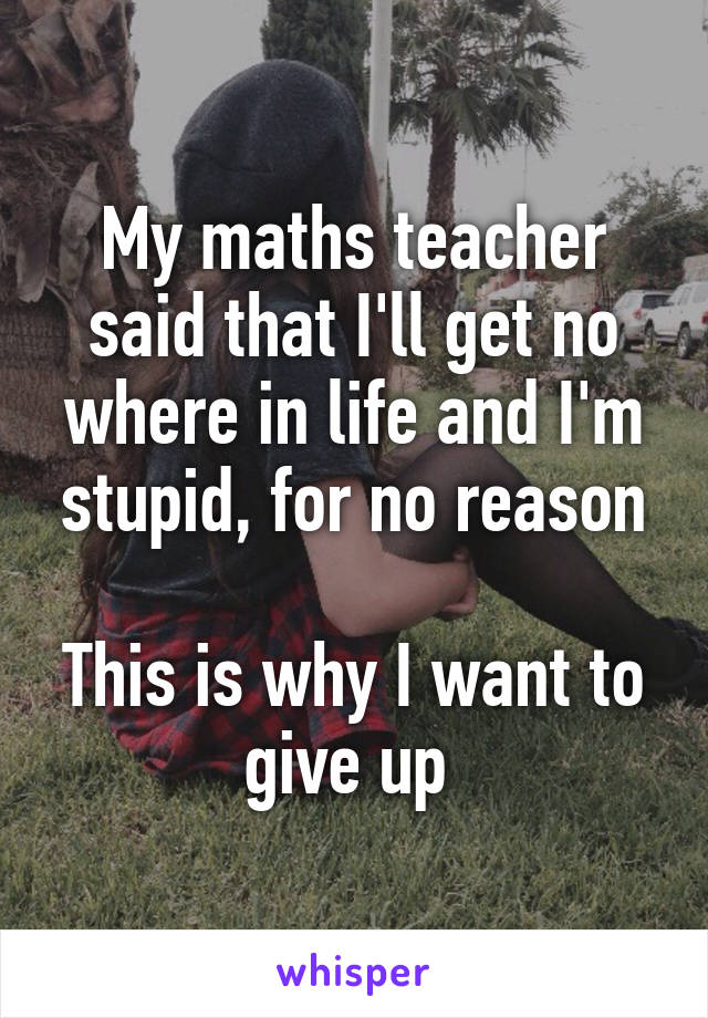 My maths teacher said that I'll get no where in life and I'm stupid, for no reason

This is why I want to give up 