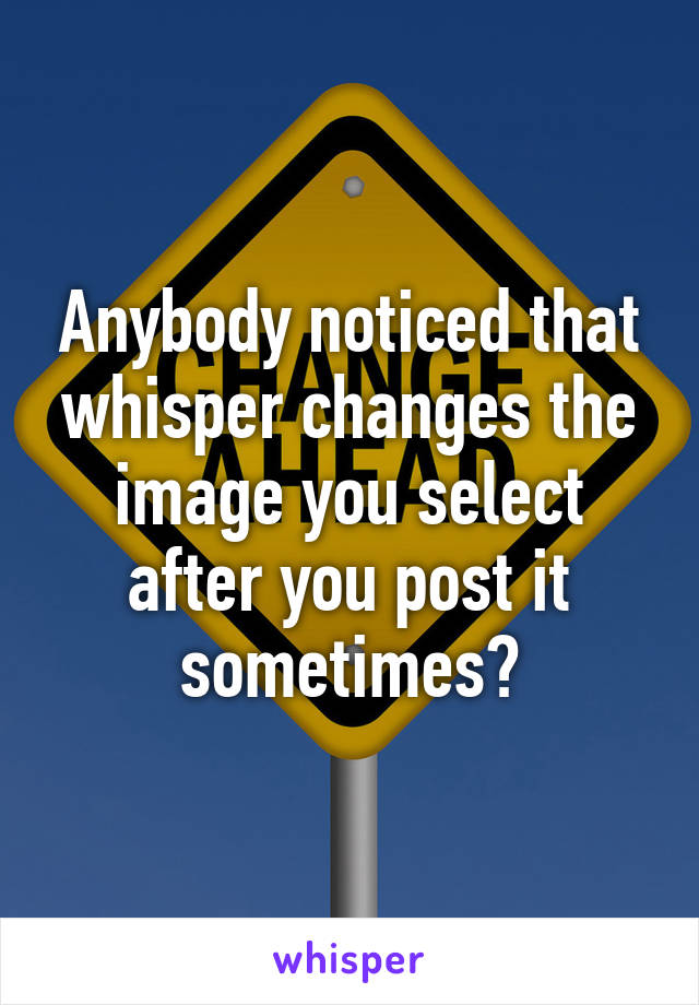 Anybody noticed that whisper changes the image you select after you post it sometimes?