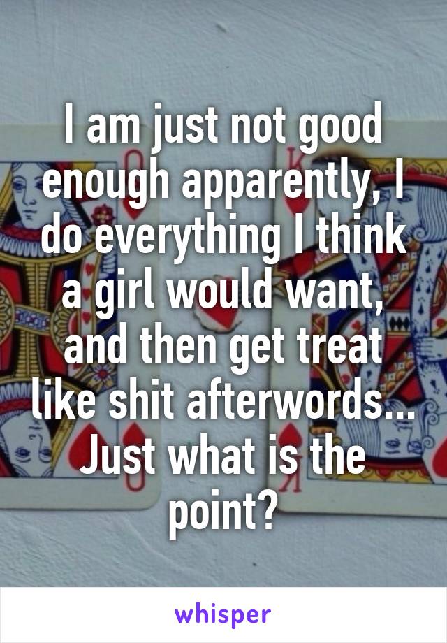 I am just not good enough apparently, I do everything I think a girl would want, and then get treat like shit afterwords... Just what is the point?