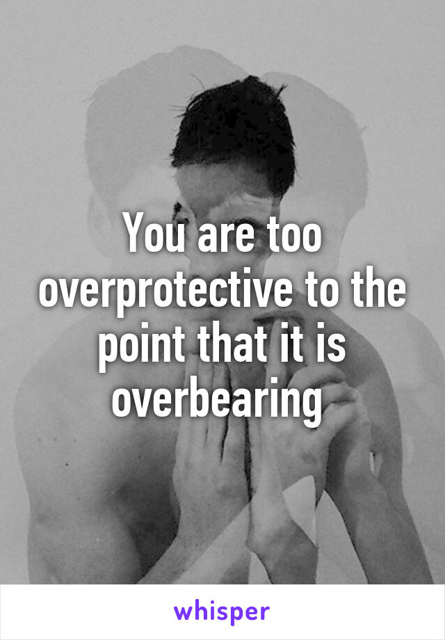 You are too overprotective to the point that it is overbearing 