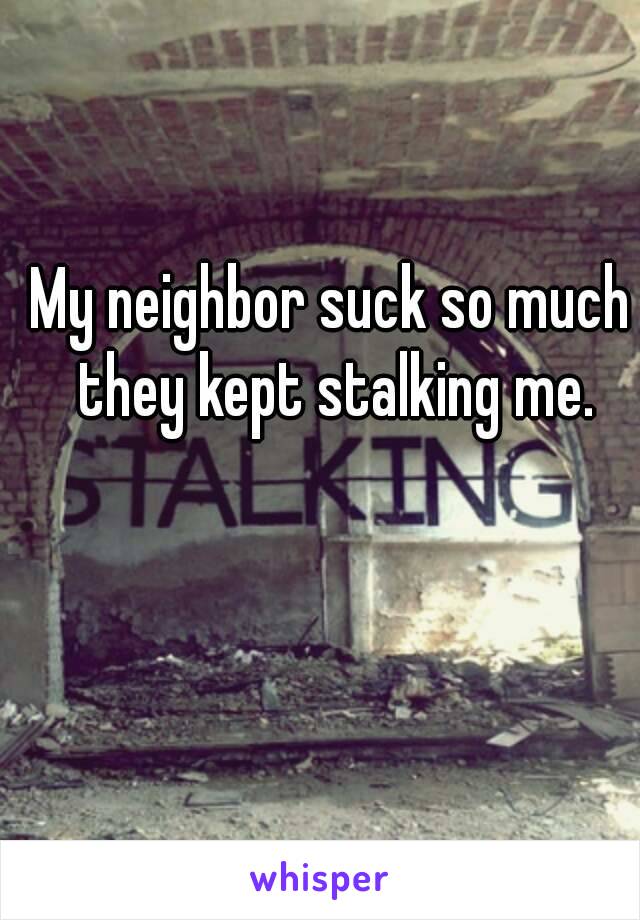 My neighbor suck so much they kept stalking me.