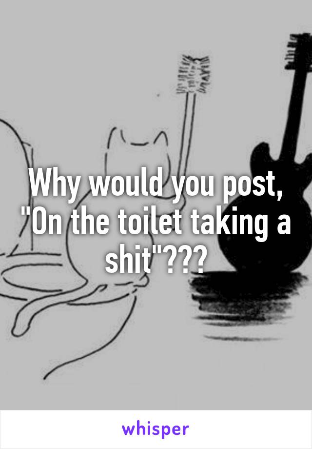 Why would you post, "On the toilet taking a shit"???