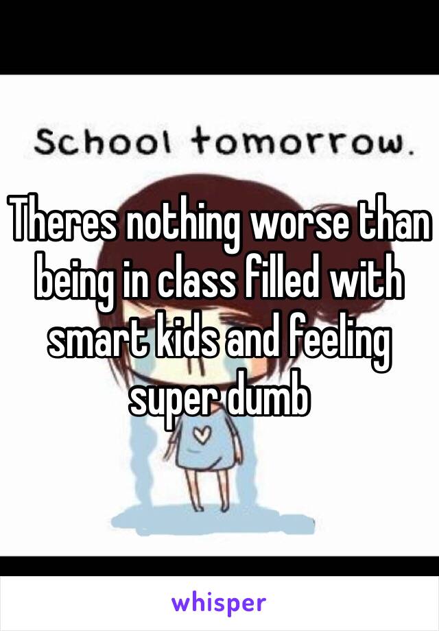 Theres nothing worse than being in class filled with smart kids and feeling super dumb 