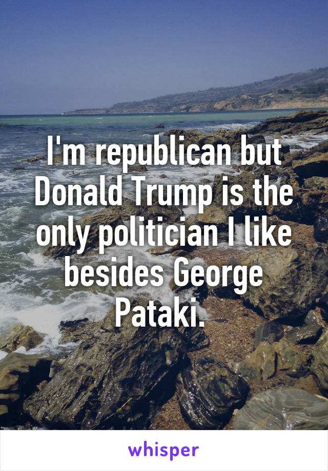 I'm republican but Donald Trump is the only politician I like besides George Pataki. 