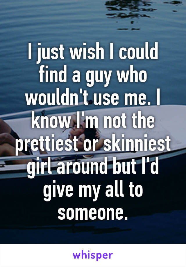 I just wish I could find a guy who wouldn't use me. I know I'm not the prettiest or skinniest girl around but I'd give my all to someone.