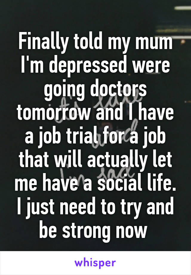 Finally told my mum I'm depressed were going doctors tomorrow and I have a job trial for a job that will actually let me have a social life. I just need to try and be strong now 