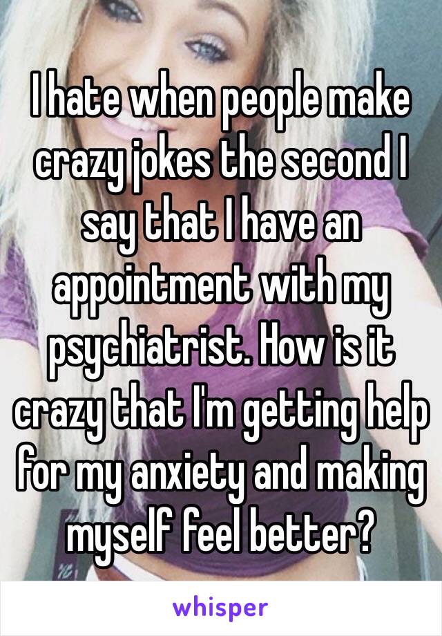 I hate when people make crazy jokes the second I say that I have an appointment with my psychiatrist. How is it crazy that I'm getting help for my anxiety and making myself feel better?