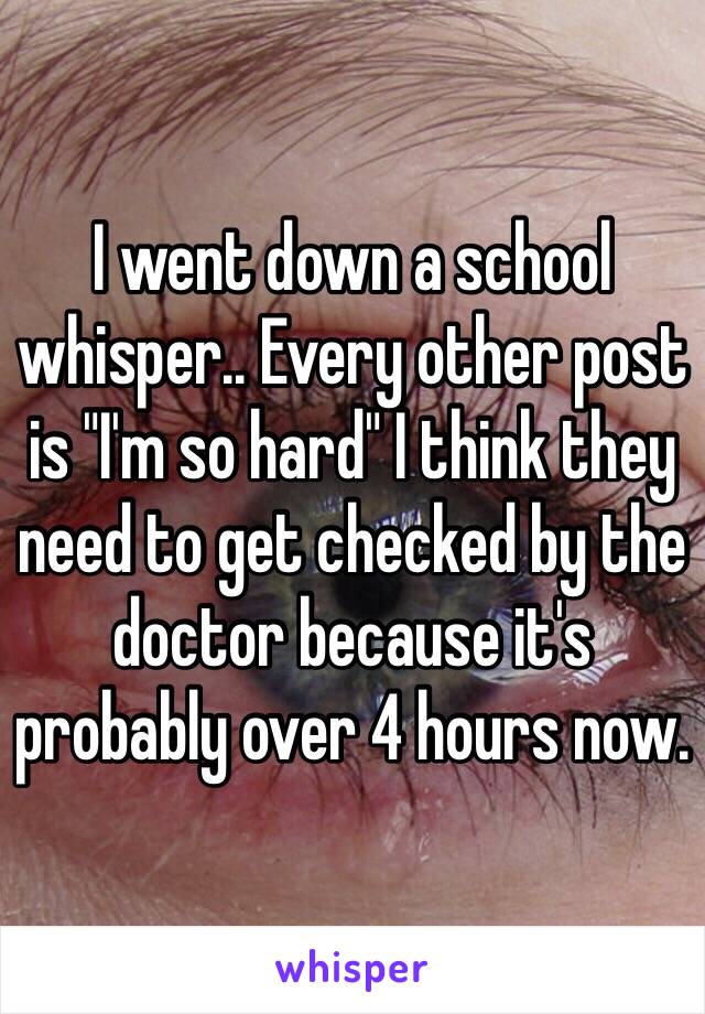 I went down a school whisper.. Every other post is "I'm so hard" I think they need to get checked by the doctor because it's probably over 4 hours now.