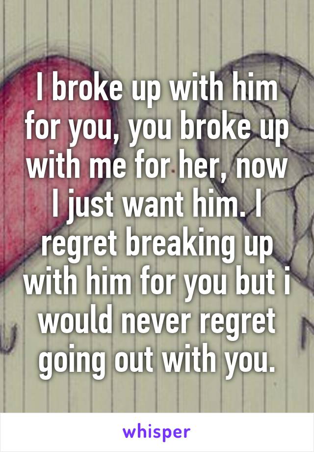 I broke up with him for you, you broke up with me for her, now I just want him. I regret breaking up with him for you but i would never regret going out with you.