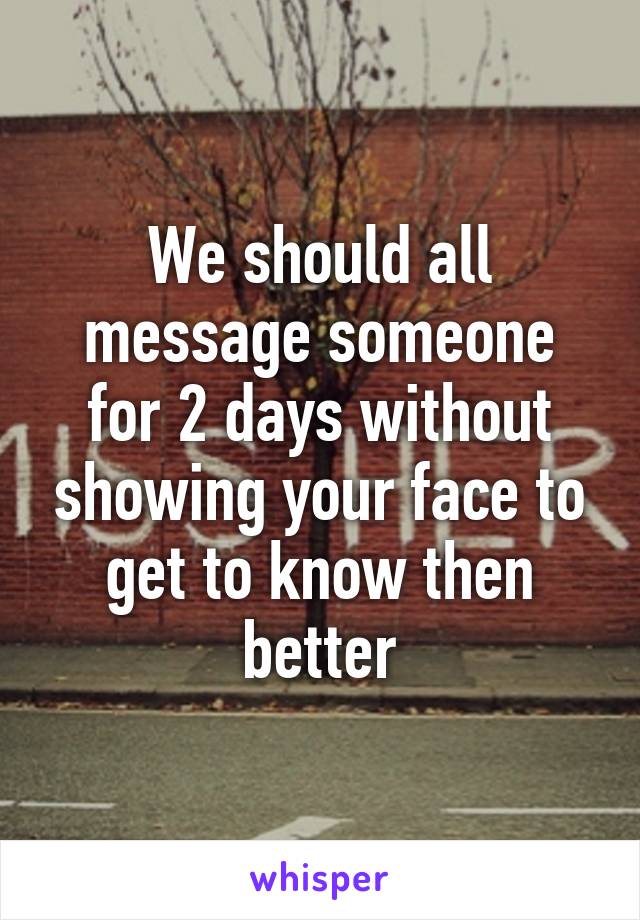 We should all message someone for 2 days without showing your face to get to know then better