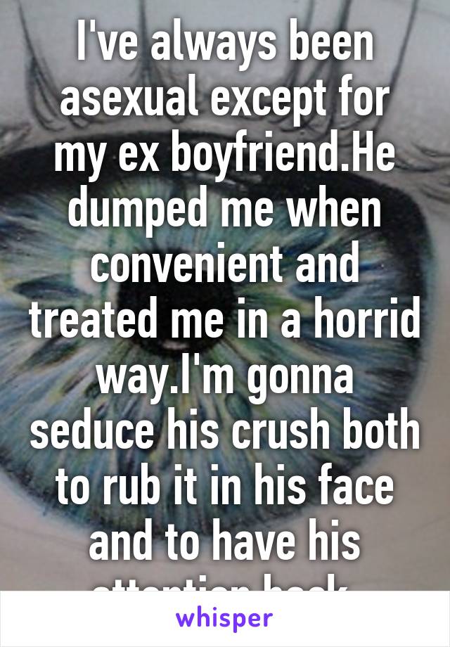 I've always been asexual except for my ex boyfriend.He dumped me when convenient and treated me in a horrid way.I'm gonna seduce his crush both to rub it in his face and to have his attention back.