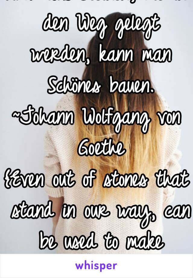 Auch aus Steinen, die in den Weg gelegt werden, kann man Schönes bauen.
~Johann Wolfgang von Goethe
{Even out of stones that stand in our way, can be used to make something beautiful.}

