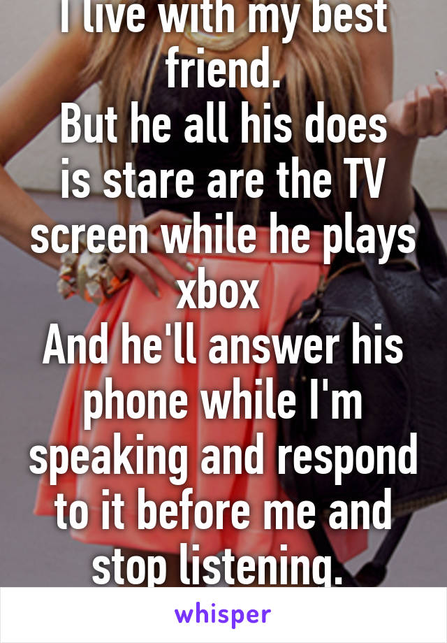 I live with my best friend.
But he all his does is stare are the TV screen while he plays xbox 
And he'll answer his phone while I'm speaking and respond to it before me and stop listening. 
That hurts.