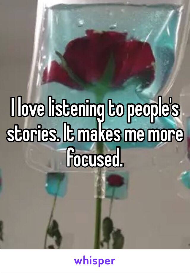 I love listening to people's stories. It makes me more focused.