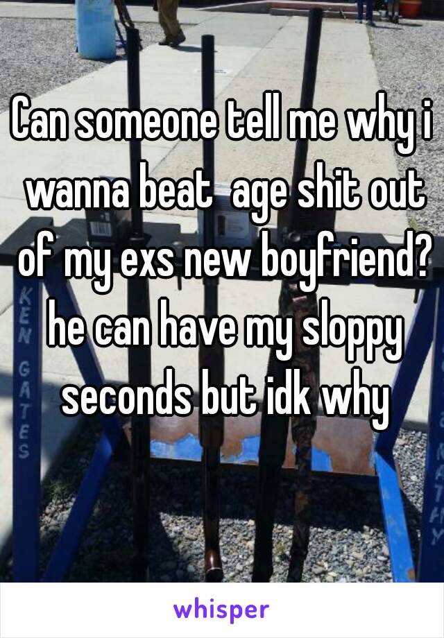 Can someone tell me why i wanna beat  age shit out of my exs new boyfriend? he can have my sloppy seconds but idk why