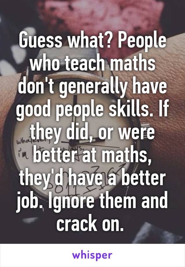 Guess what? People who teach maths don't generally have good people skills. If they did, or were better at maths, they'd have a better job. Ignore them and crack on. 