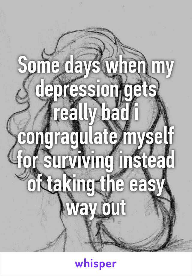 Some days when my depression gets really bad i congragulate myself for surviving instead of taking the easy way out