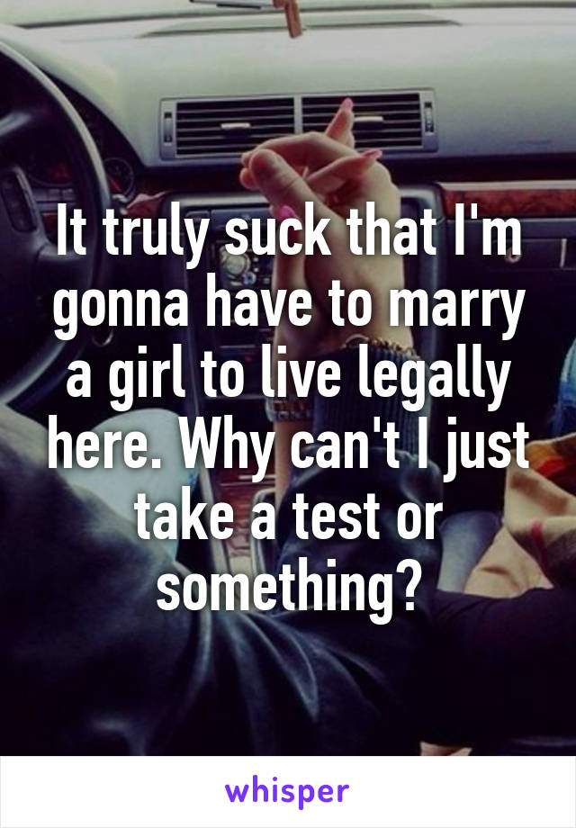 It truly suck that I'm gonna have to marry a girl to live legally here. Why can't I just take a test or something?