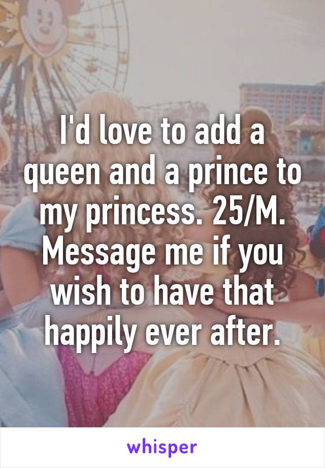 I'd love to add a queen and a prince to my princess. 25/M. Message me if you wish to have that happily ever after.