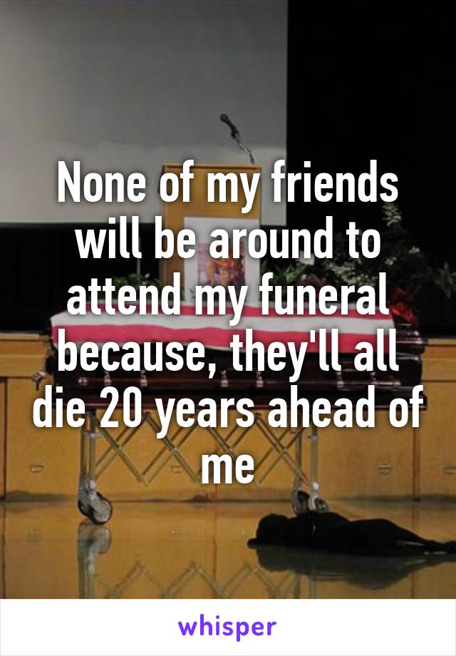 None of my friends will be around to attend my funeral because, they'll all die 20 years ahead of me