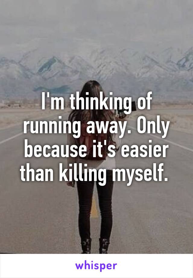 I'm thinking of running away. Only because it's easier than killing myself. 