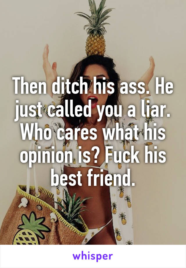 Then ditch his ass. He just called you a liar. Who cares what his opinion is? Fuck his best friend.