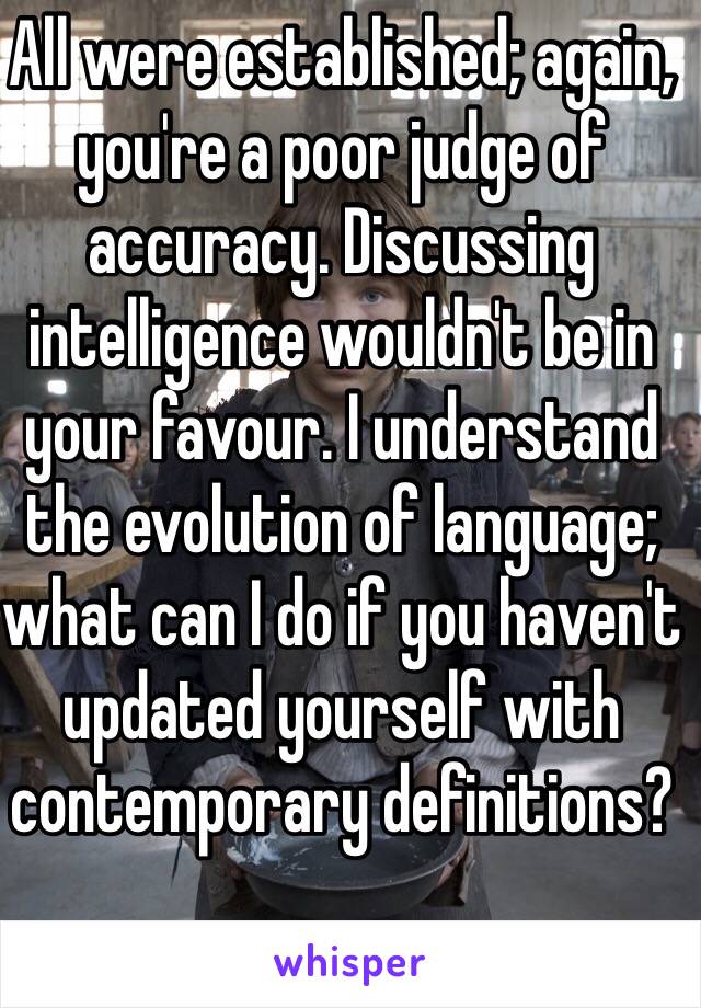 All were established; again, you're a poor judge of accuracy. Discussing intelligence wouldn't be in your favour. I understand the evolution of language; what can I do if you haven't updated yourself with contemporary definitions?