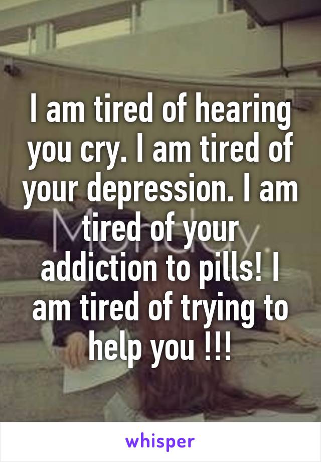 I am tired of hearing you cry. I am tired of your depression. I am tired of your addiction to pills! I am tired of trying to help you !!!