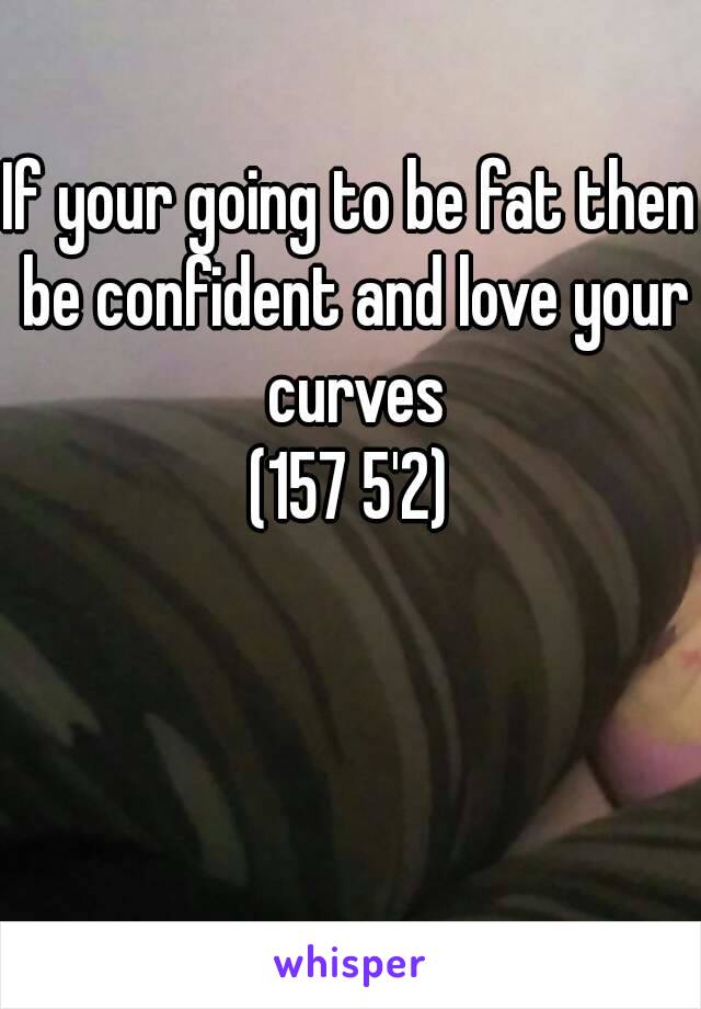 If your going to be fat then be confident and love your curves
(157 5'2)