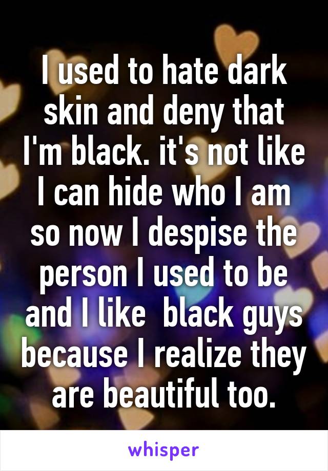 I used to hate dark skin and deny that I'm black. it's not like I can hide who I am so now I despise the person I used to be and I like  black guys because I realize they are beautiful too.