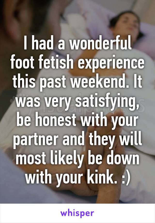 I had a wonderful foot fetish experience this past weekend. It was very satisfying, be honest with your partner and they will most likely be down with your kink. :)