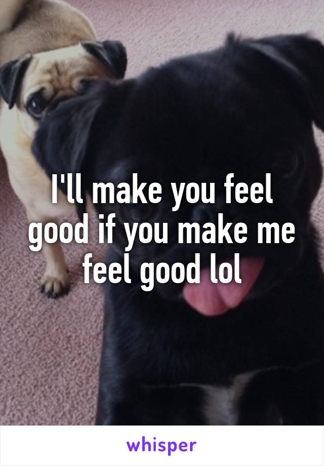 I'll make you feel good if you make me feel good lol