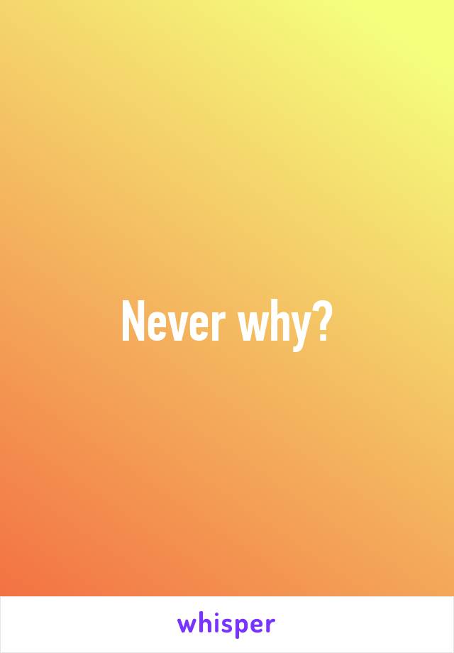 Never why?