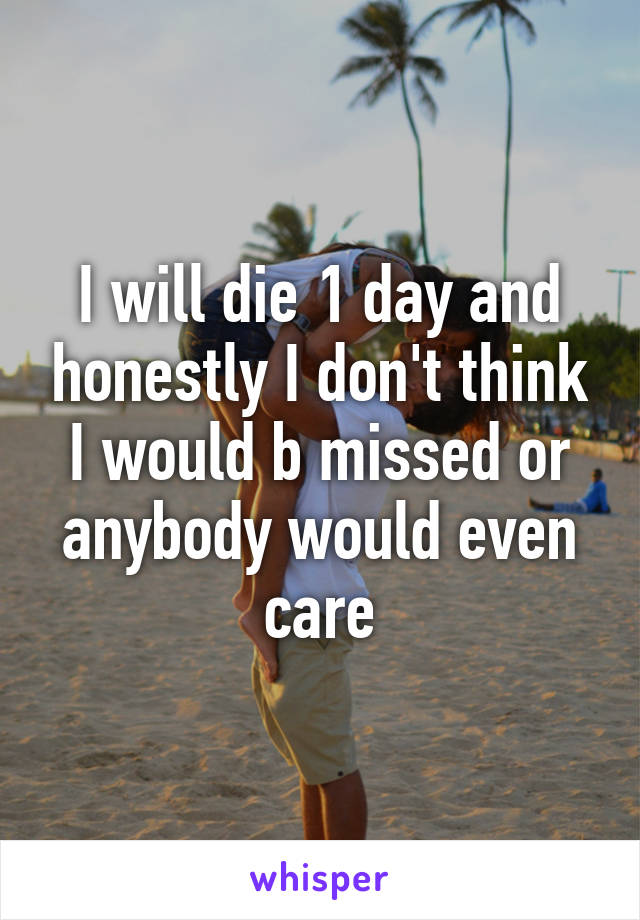 I will die 1 day and honestly I don't think I would b missed or anybody would even care