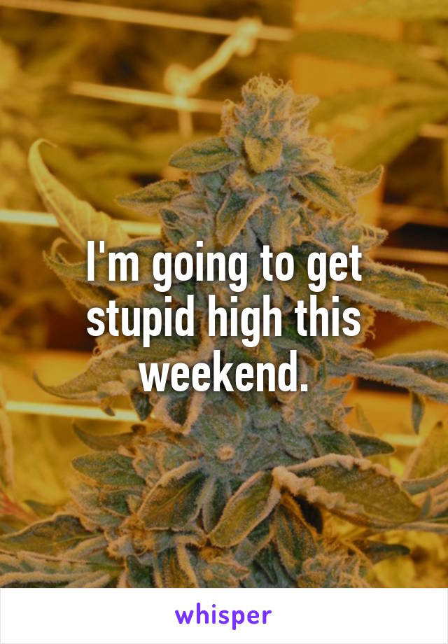 I'm going to get stupid high this weekend.