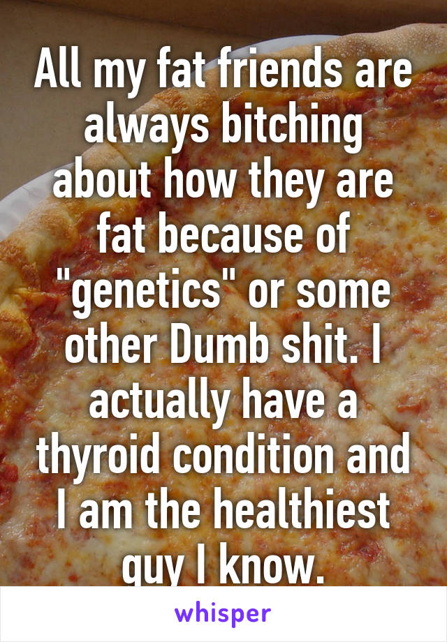 All my fat friends are always bitching about how they are fat because of "genetics" or some other Dumb shit. I actually have a thyroid condition and I am the healthiest guy I know.