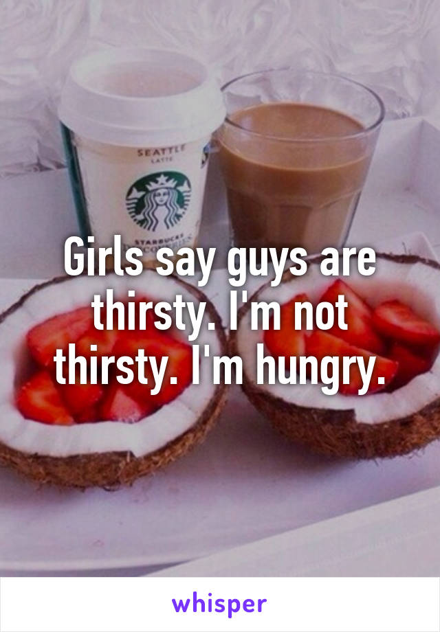 Girls say guys are thirsty. I'm not thirsty. I'm hungry.