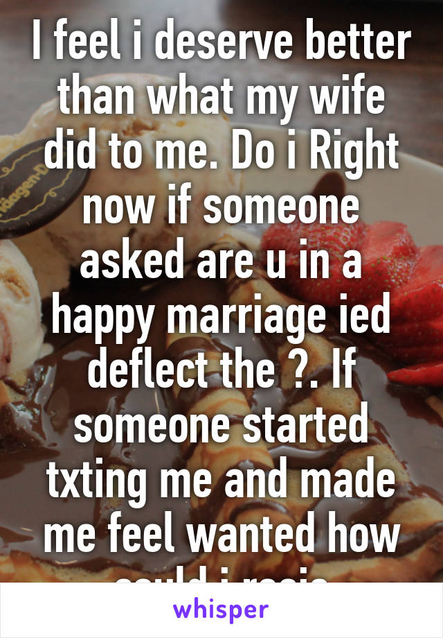 I feel i deserve better than what my wife did to me. Do i Right now if someone asked are u in a happy marriage ied deflect the ?. If someone started txting me and made me feel wanted how could i resis