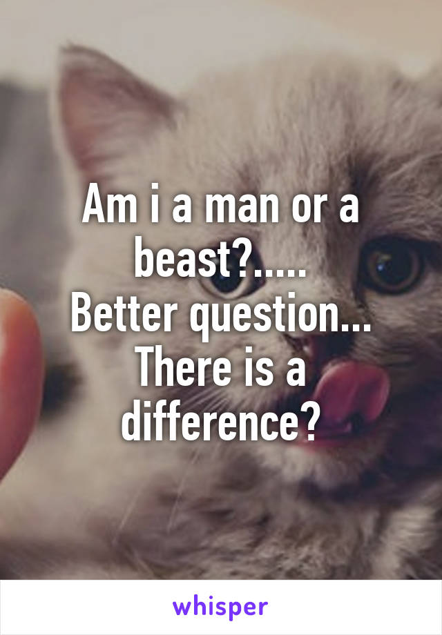 Am i a man or a beast?.....
Better question...
There is a difference?