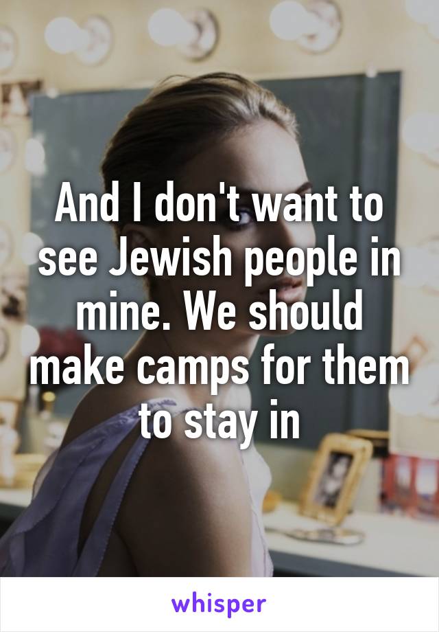 And I don't want to see Jewish people in mine. We should make camps for them to stay in