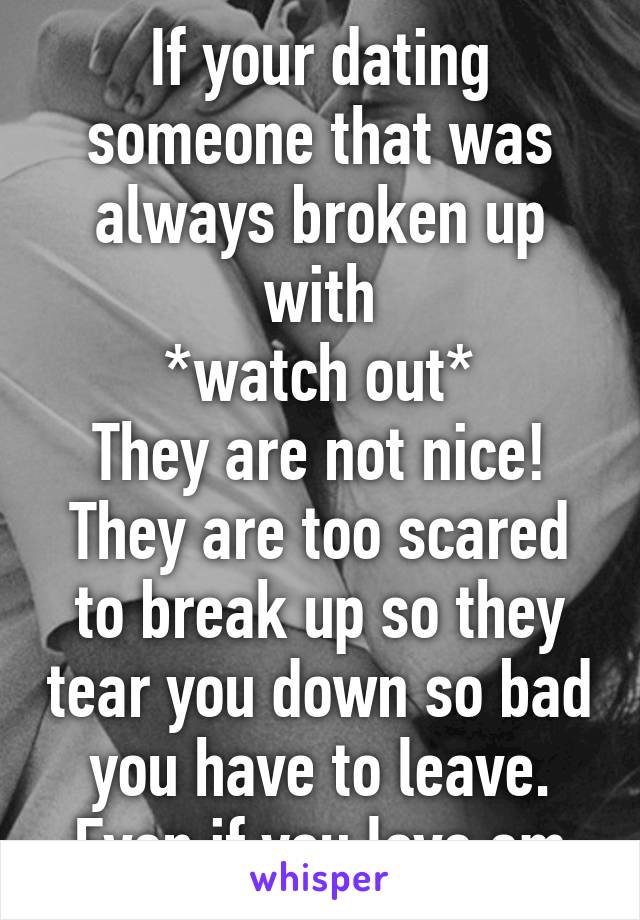 If your dating someone that was always broken up with
*watch out*
They are not nice!
They are too scared to break up so they tear you down so bad you have to leave.
Even if you love em