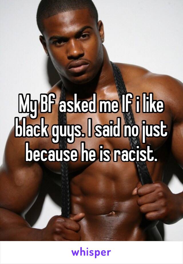 My Bf asked me If i like black guys. I said no just because he is racist. 