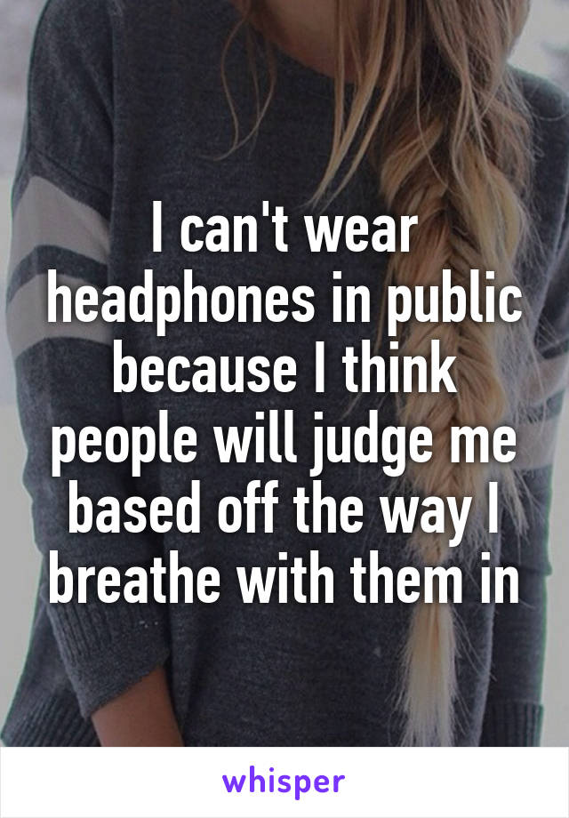 I can't wear headphones in public because I think people will judge me based off the way I breathe with them in